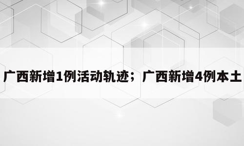 广西新增1例活动轨迹；广西新增4例本土