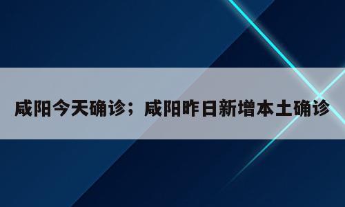 咸阳今天确诊；咸阳昨日新增本土确诊