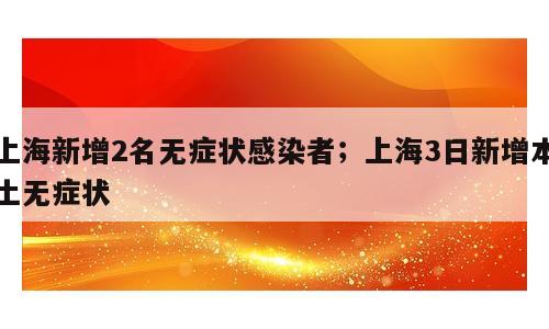 上海新增2名无症状感染者；上海3日新增本土无症状