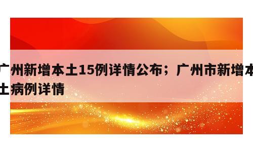 广州新增本土15例详情公布；广州市新增本土病例详情