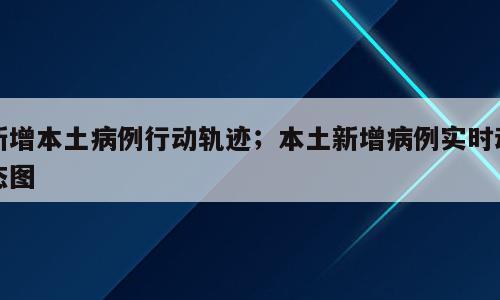 新增本土病例行动轨迹；本土新增病例实时动态图