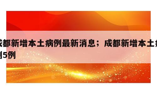 成都新增本土病例最新消息；成都新增本土病例5例