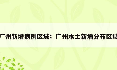 广州新增病例区域；广州本土新增分布区域