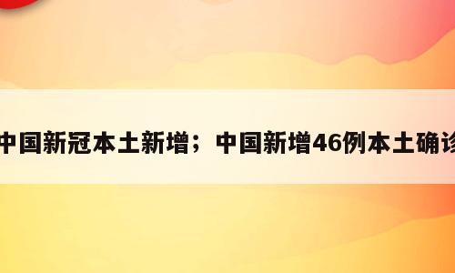中国新冠本土新增；中国新增46例本土确诊