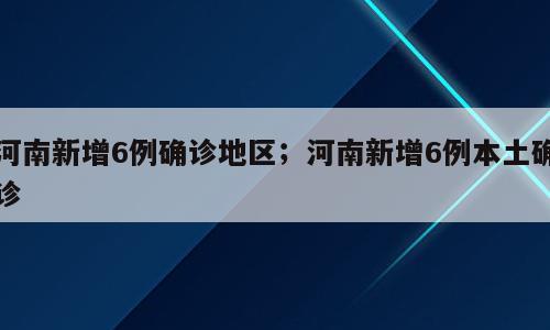 河南新增6例确诊地区；河南新增6例本土确诊