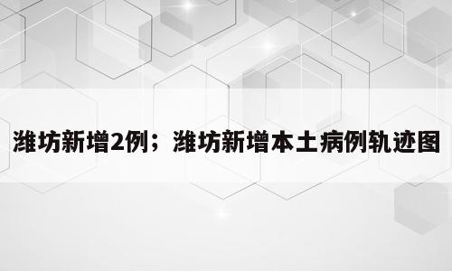 潍坊新增2例；潍坊新增本土病例轨迹图
