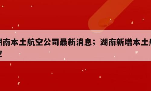 湖南本土航空公司最新消息；湖南新增本土航空