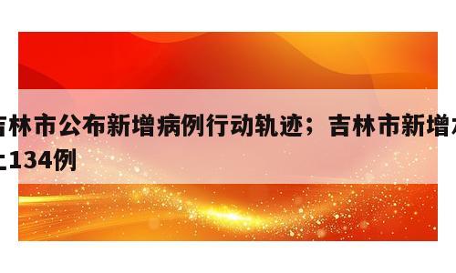 吉林市公布新增病例行动轨迹；吉林市新增本土134例