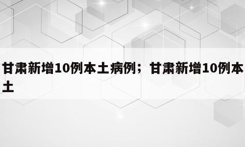 甘肃新增10例本土病例；甘肃新增10例本土