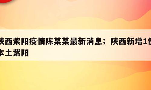 陕西紫阳疫情陈某某最新消息；陕西新增1例本土紫阳