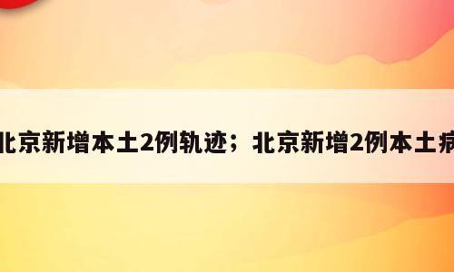 北京新增本土2例轨迹；北京新增2例本土病