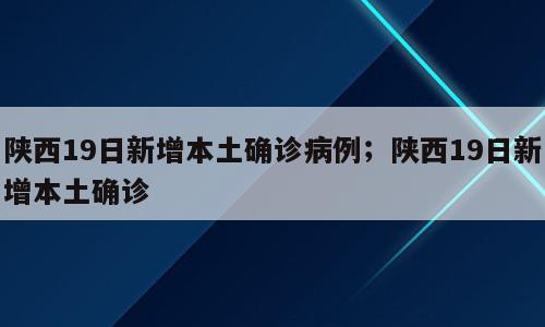 陕西19日新增本土确诊病例；陕西19日新增本土确诊