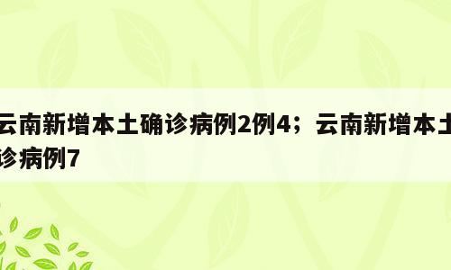 云南新增本土确诊病例2例4；云南新增本土诊病例7