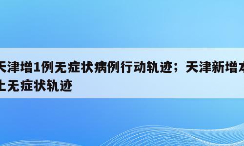 天津增1例无症状病例行动轨迹；天津新增本土无症状轨迹
