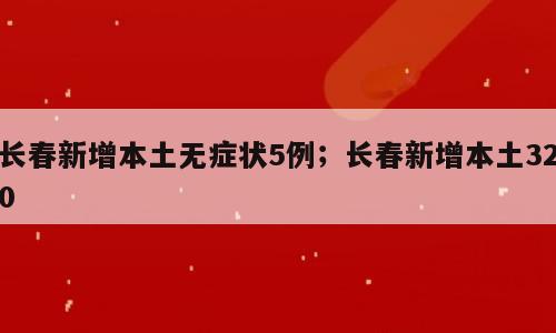 长春新增本土无症状5例；长春新增本土320