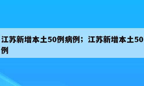 江苏新增本土50例病例；江苏新增本土50例