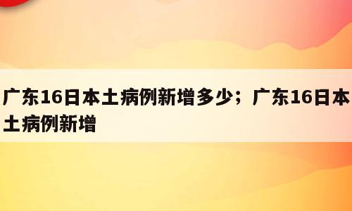 广东16日本土病例新增多少；广东16日本土病例新增
