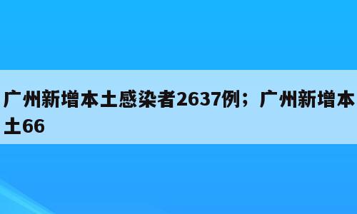 广州新增本土感染者2637例；广州新增本土66