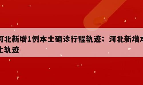 河北新增1例本土确诊行程轨迹；河北新增本土轨迹
