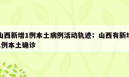 山西新增1例本土病例活动轨迹；山西有新增1例本土确诊