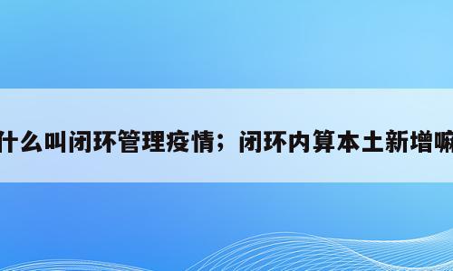 什么叫闭环管理疫情；闭环内算本土新增嘛