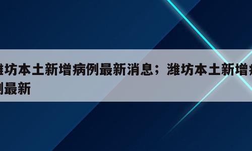 潍坊本土新增病例最新消息；潍坊本土新增病例最新