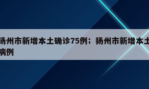 扬州市新增本土确诊75例；扬州市新增本土病例