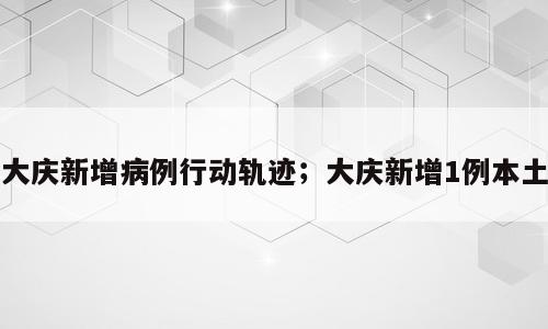 大庆新增病例行动轨迹；大庆新增1例本土