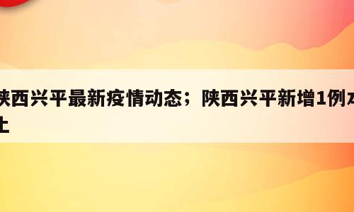 陕西兴平最新疫情动态；陕西兴平新增1例本土