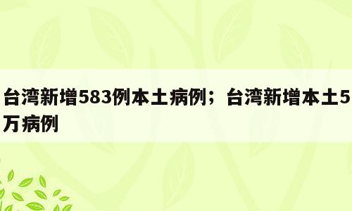 台湾新增583例本土病例；台湾新增本土5万病例