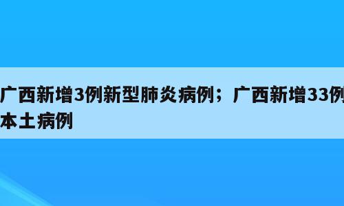 广西新增3例新型肺炎病例；广西新增33例本土病例