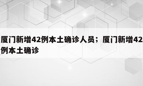 厦门新增42例本土确诊人员；厦门新增42例本土确诊