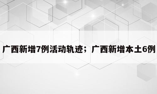 广西新增7例活动轨迹；广西新增本土6例