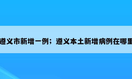 遵义市新增一例；遵义本土新增病例在哪里