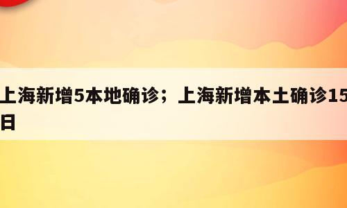 上海新增5本地确诊；上海新增本土确诊15日