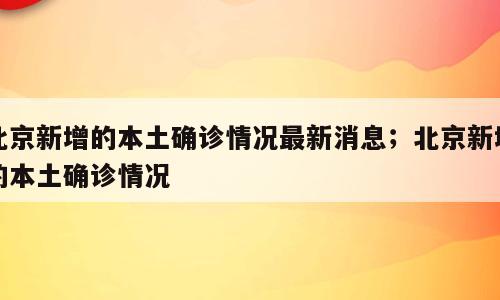 北京新增的本土确诊情况最新消息；北京新增的本土确诊情况