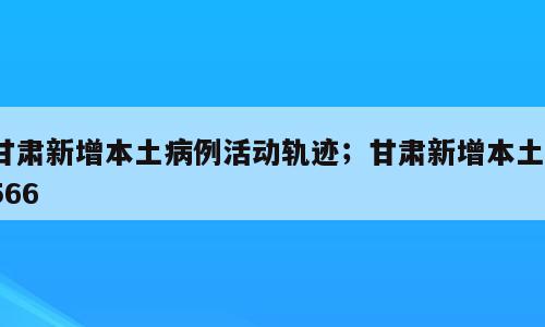 甘肃新增本土病例活动轨迹；甘肃新增本土1566