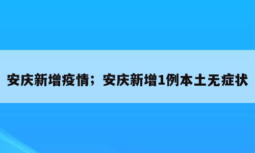 安庆新增疫情；安庆新增1例本土无症状