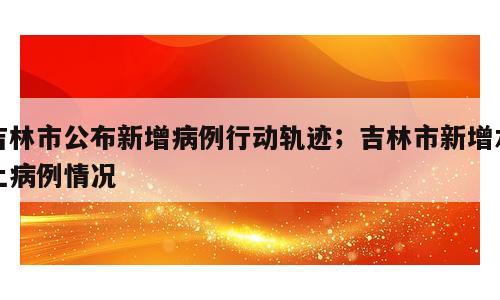 吉林市公布新增病例行动轨迹；吉林市新增本土病例情况