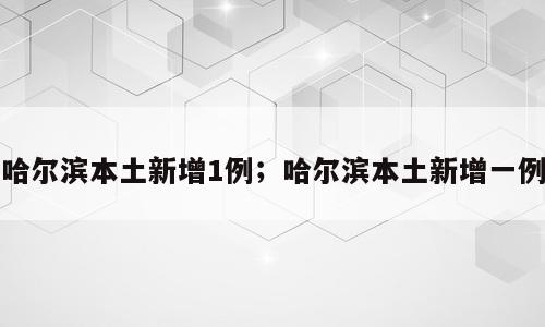 哈尔滨本土新增1例；哈尔滨本土新增一例