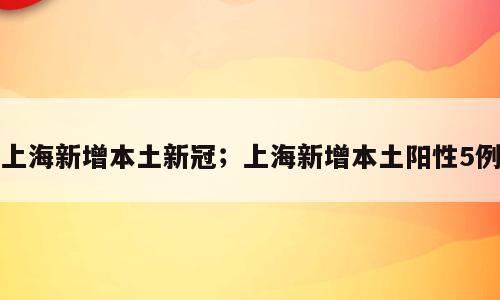 上海新增本土新冠；上海新增本土阳性5例