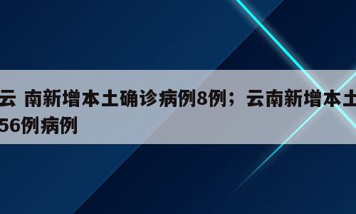 云 南新增本土确诊病例8例；云南新增本土56例病例