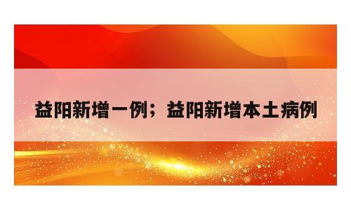 益阳新增一例；益阳新增本土病例