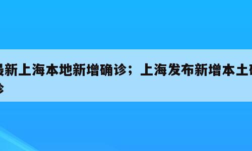 最新上海本地新增确诊；上海发布新增本土确诊