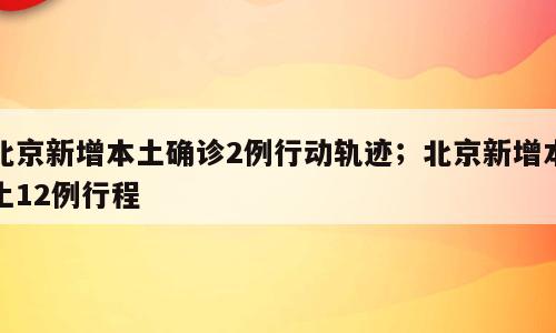 北京新增本土确诊2例行动轨迹；北京新增本土12例行程