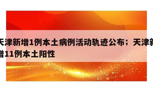 天津新增1例本土病例活动轨迹公布；天津新增11例本土阳性