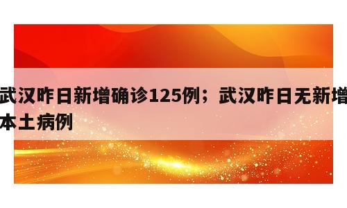 武汉昨日新增确诊125例；武汉昨日无新增本土病例