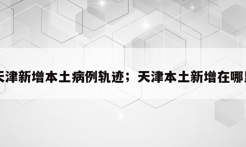 天津新增本土病例轨迹；天津本土新增在哪里