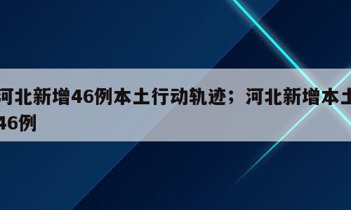 河北新增46例本土行动轨迹；河北新增本土46例