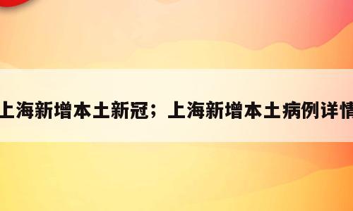 上海新增本土新冠；上海新增本土病例详情